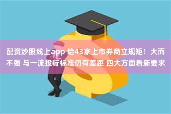 配资炒股线上app 给43家上市券商立规矩！大而不强 与一流投行标准仍有差距 四大方面看新要求