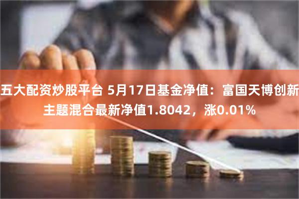 五大配资炒股平台 5月17日基金净值：富国天博创新主题混合最新净值1.8042，涨0.01%