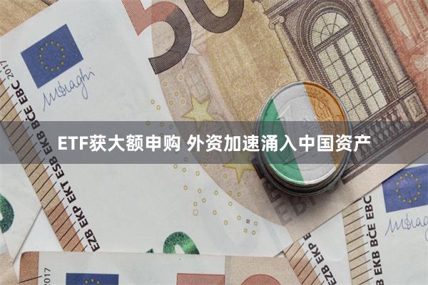 ETF获大额申购 外资加速涌入中国资产