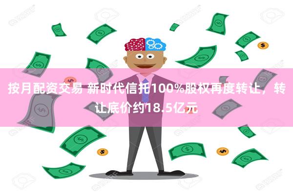 按月配资交易 新时代信托100%股权再度转让，转让底价约18.5亿元