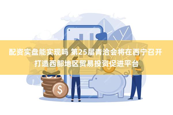 配资实盘能实现吗 第25届青洽会将在西宁召开 打造西部地区贸易投资促进平台