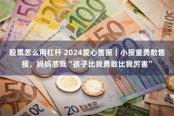 股票怎么用杠杆 2024爱心售报｜小报童勇敢售报，妈妈感慨“孩子比我勇敢比我厉害”