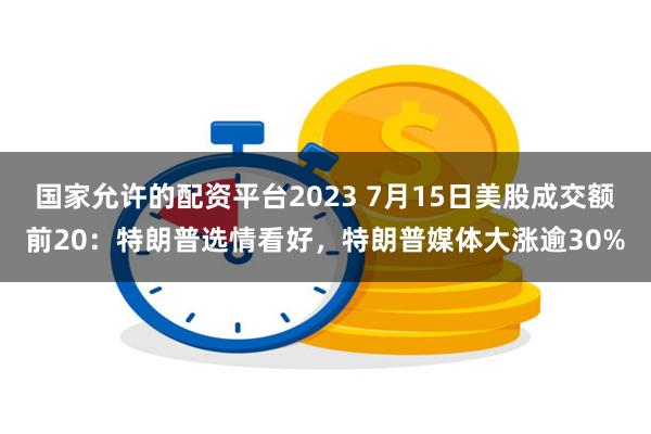 国家允许的配资平台2023 7月15日美股成交额前20：特朗普选情看好，特朗普媒体大涨逾30%