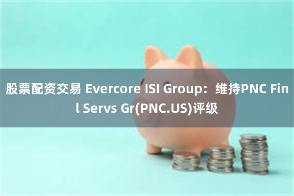 股票配资交易 Evercore ISI Group：维持PNC Finl Servs Gr(PNC.US)评级