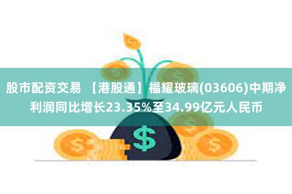 股市配资交易 【港股通】福耀玻璃(03606)中期净利润同比增长23.35%至34.99亿元人民币