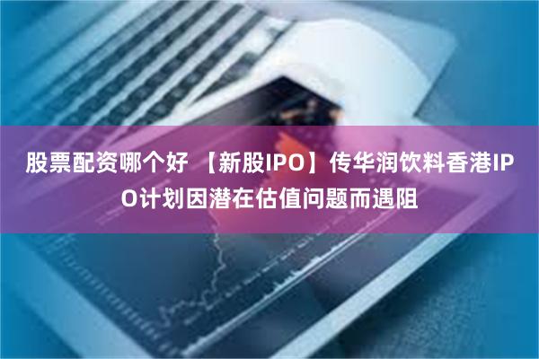 股票配资哪个好 【新股IPO】传华润饮料香港IPO计划因潜在估值问题而遇阻