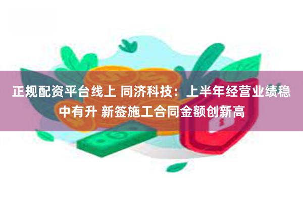 正规配资平台线上 同济科技：上半年经营业绩稳中有升 新签施工合同金额创新高