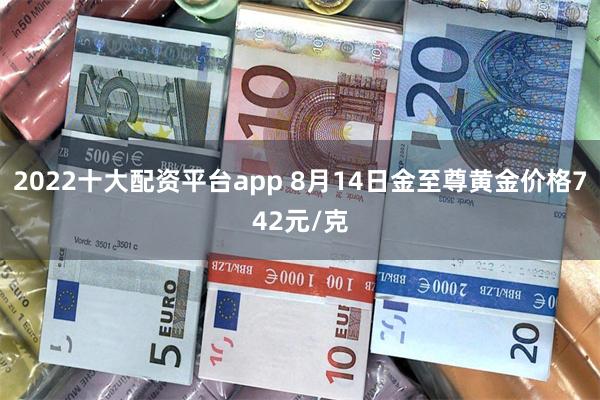 2022十大配资平台app 8月14日金至尊黄金价格742元/克