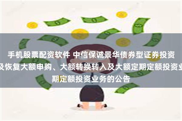 手机股票配资软件 中信保诚景华债券型证券投资基金暂停及恢复大额申购、大额转换转入及大额定期定额投资业务的公告