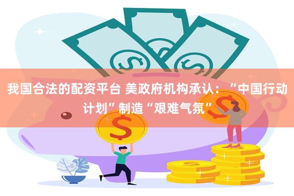 我国合法的配资平台 美政府机构承认：“中国行动计划”制造“艰难气氛”