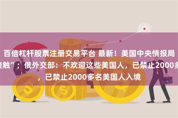 百倍杠杆股票注册交易平台 最新！美国中央情报局“正与乌克兰接触”；俄外交部：不欢迎这些美国人，已禁止2000多名美国人入境