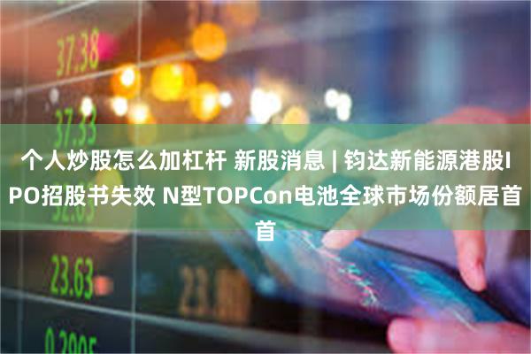 个人炒股怎么加杠杆 新股消息 | 钧达新能源港股IPO招股书失效 N型TOPCon电池全球市场份额居首