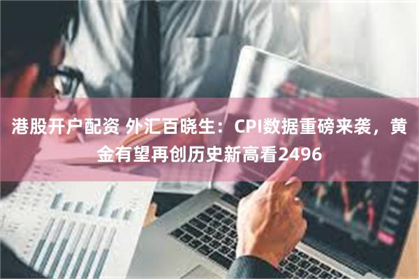 港股开户配资 外汇百晓生：CPI数据重磅来袭，黄金有望再创历史新高看2496