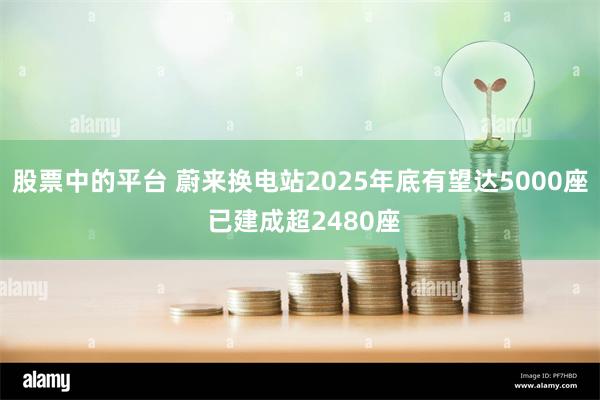 股票中的平台 蔚来换电站2025年底有望达5000座 已建成超2480座