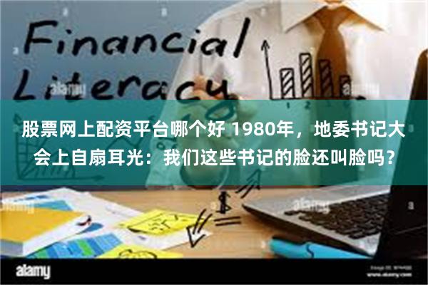 股票网上配资平台哪个好 1980年，地委书记大会上自扇耳光：我们这些书记的脸还叫脸吗？