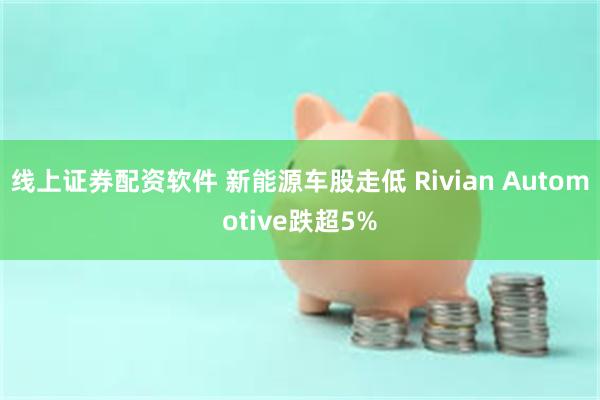 线上证券配资软件 新能源车股走低 Rivian Automotive跌超5%