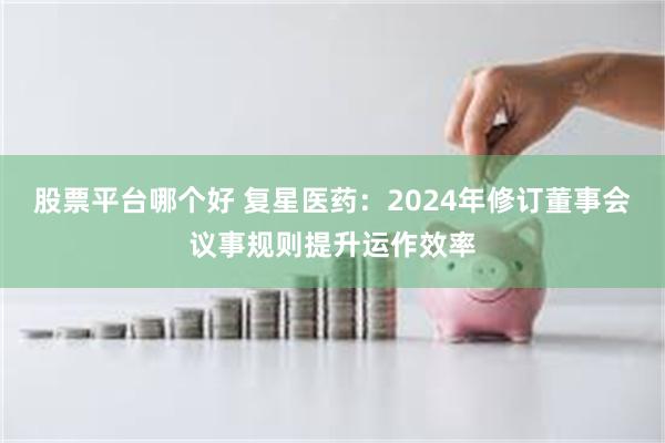 股票平台哪个好 复星医药：2024年修订董事会议事规则提升运作效率