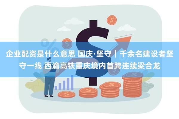 企业配资是什么意思 国庆·坚守｜千余名建设者坚守一线 西渝高铁重庆境内首跨连续梁合龙