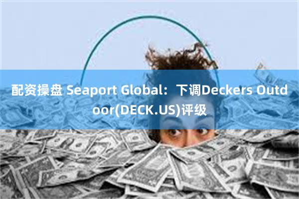 配资操盘 Seaport Global：下调Deckers Outdoor(DECK.US)评级