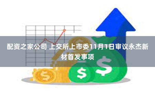 配资之家公司 上交所上市委11月1日审议永杰新材首发事项