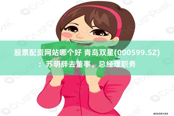 股票配资网站哪个好 青岛双星(000599.SZ)：苏明辞去董事、总经理职务