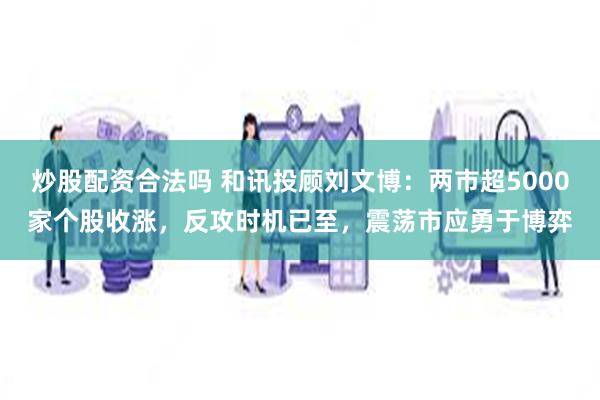 炒股配资合法吗 和讯投顾刘文博：两市超5000家个股收涨，反攻时机已至，震荡市应勇于博弈