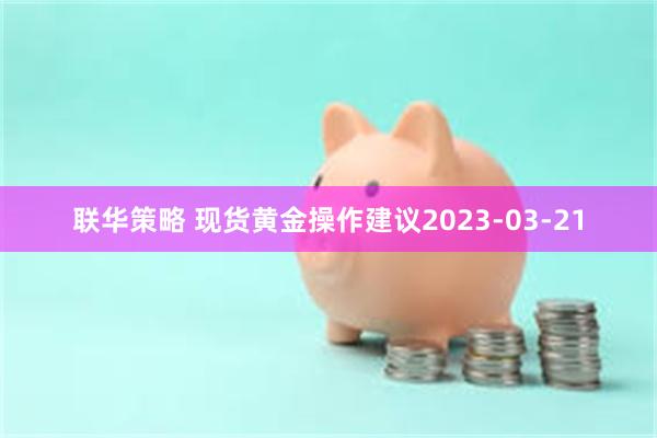 联华策略 现货黄金操作建议2023-03-21