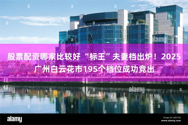 股票配资哪家比较好 “标王”夫妻档出炉！2025广州白云花市195个档位成功竞出