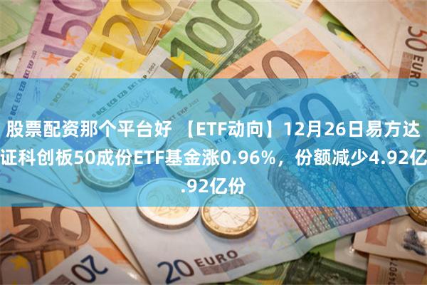 股票配资那个平台好 【ETF动向】12月26日易方达上证科创板50成份ETF基金涨0.96%，份额减少4.92亿份