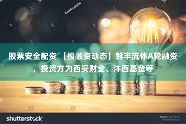 股票安全配资 【投融资动态】斡丰流体A轮融资，投资方为西安财金、沣西基金等