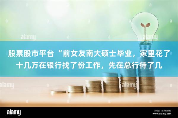 股票股市平台 “前女友南大硕士毕业，家里花了十几万在银行找了份工作，先在总行待了几