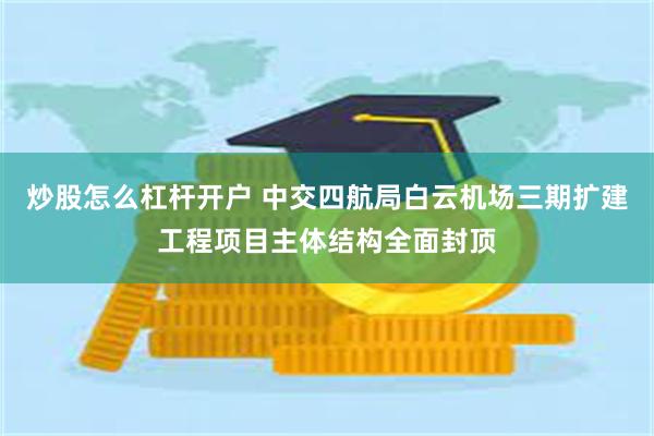 炒股怎么杠杆开户 中交四航局白云机场三期扩建工程项目主体结构全面封顶