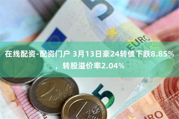 在线配资-配资门户 3月13日豪24转债下跌8.85%，转股溢价率2.04%