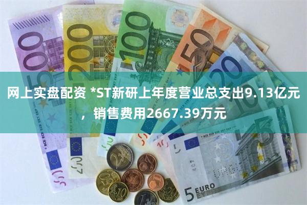 网上实盘配资 *ST新研上年度营业总支出9.13亿元，销售费用2667.39万元