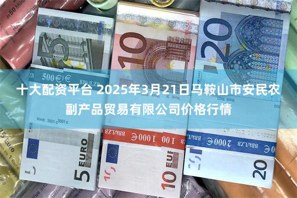 十大配资平台 2025年3月21日马鞍山市安民农副产品贸易有限公司价格行情