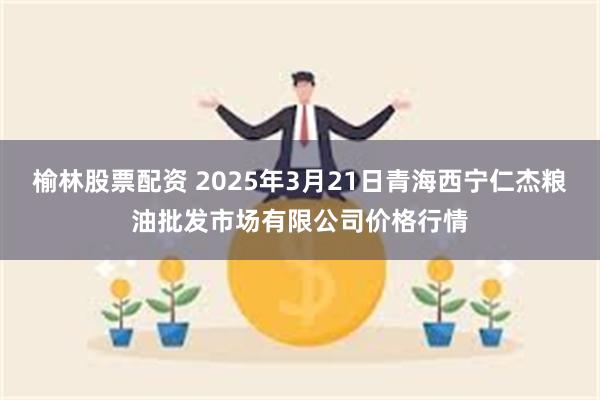 榆林股票配资 2025年3月21日青海西宁仁杰粮油批发市场有限公司价格行情